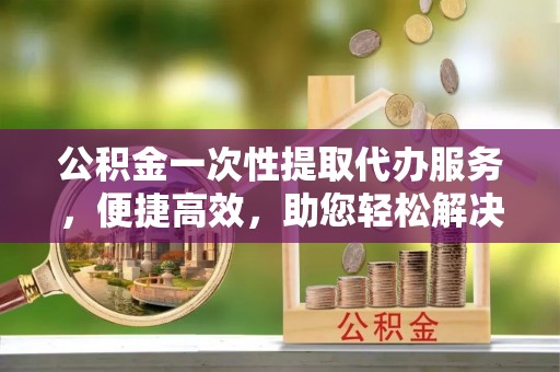 永年公积金一次性提取代办服务，便捷高效，助您轻松解决资金难题