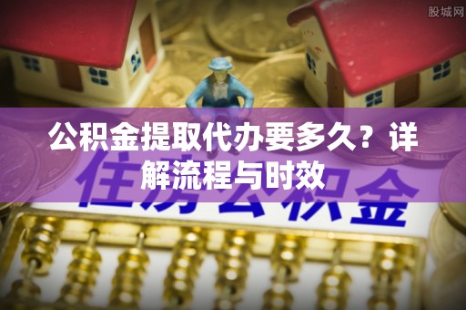 永年公积金提取代办要多久？详解流程与时效