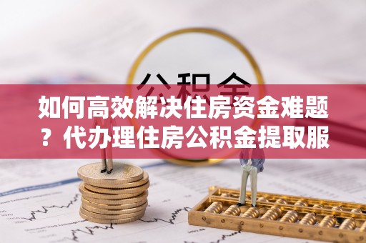 永年如何高效解决住房资金难题？代办理住房公积金提取服务助您轻松应对