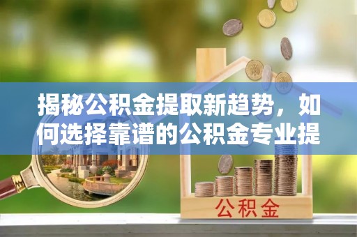 永年揭秘公积金提取新趋势，如何选择靠谱的公积金专业提取代办服务