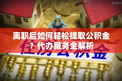 永年离职后如何轻松提取公积金？代办服务全解析