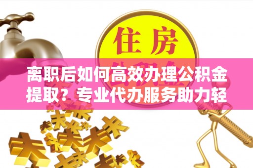 永年离职后如何高效办理公积金提取？专业代办服务助力轻松解决
