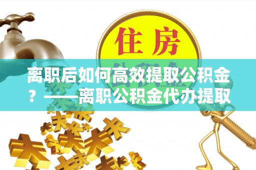 永年离职后如何高效提取公积金？——离职公积金代办提取全流程解析