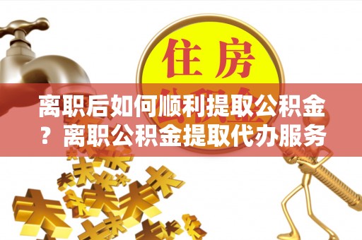 永年离职后如何顺利提取公积金？离职公积金提取代办服务帮你搞定！