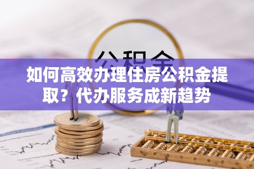 永年如何高效办理住房公积金提取？代办服务成新趋势