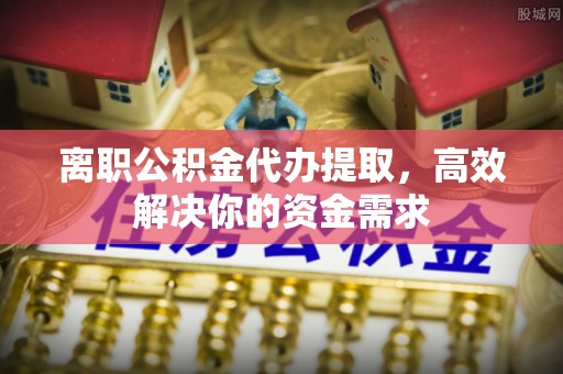 永年离职公积金代办提取，高效解决你的资金需求