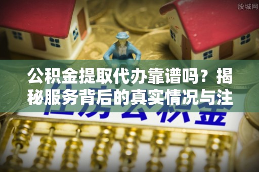 永年公积金提取代办靠谱吗？揭秘服务背后的真实情况与注意事项