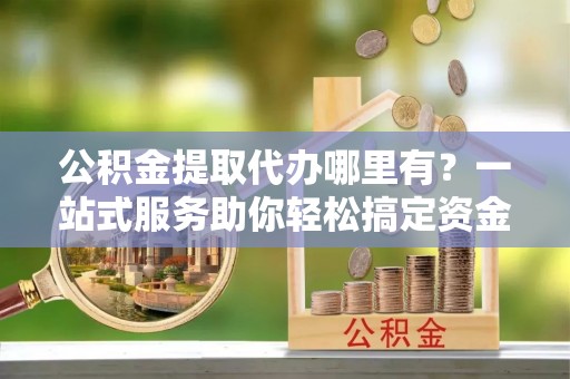 永年公积金提取代办哪里有？一站式服务助你轻松搞定资金难题