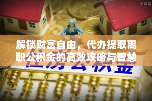 永年解锁财富自由，代办提取离职公积金的高效攻略与智慧选择
