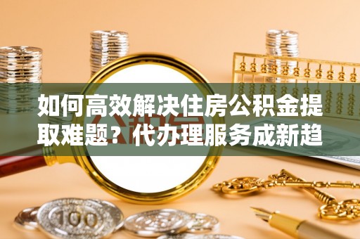 永年如何高效解决住房公积金提取难题？代办理服务成新趋势