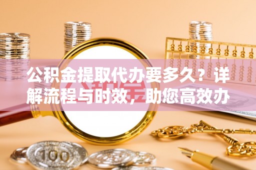 永年公积金提取代办要多久？详解流程与时效，助您高效办理