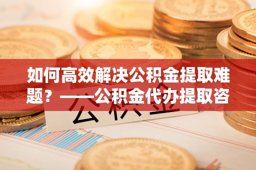 永年如何高效解决公积金提取难题？——公积金代办提取咨询服务全解析