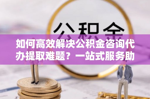 永年如何高效解决公积金咨询代办提取难题？一站式服务助您轻松搞定