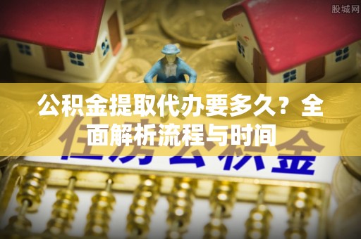 永年公积金提取代办要多久？全面解析流程与时间