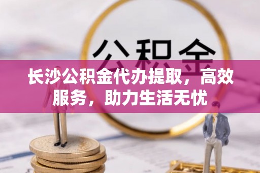 永年长沙公积金代办提取，高效服务，助力生活无忧