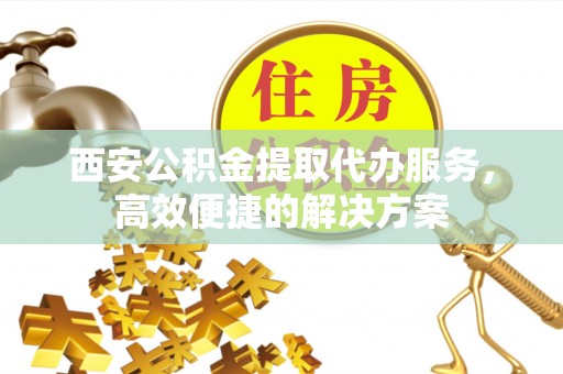 永年西安公积金提取代办服务，高效便捷的解决方案