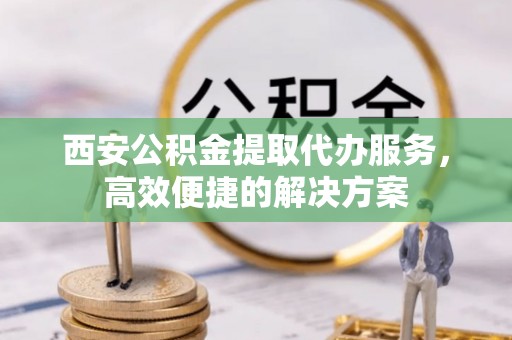 永年西安公积金提取代办服务，高效便捷的解决方案
