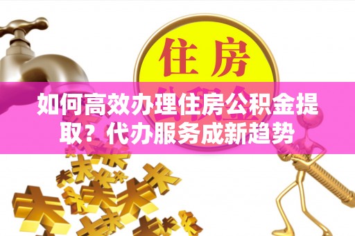 永年如何高效办理住房公积金提取？代办服务成新趋势