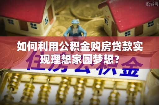 永年如何利用公积金购房贷款实现理想家园梦想？