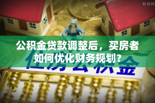 永年公积金贷款调整后，买房者如何优化财务规划？