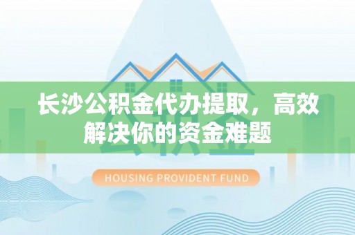 永年长沙公积金代办提取，高效解决你的资金难题