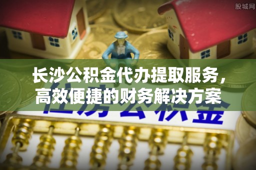 永年长沙公积金代办提取服务，高效便捷的财务解决方案
