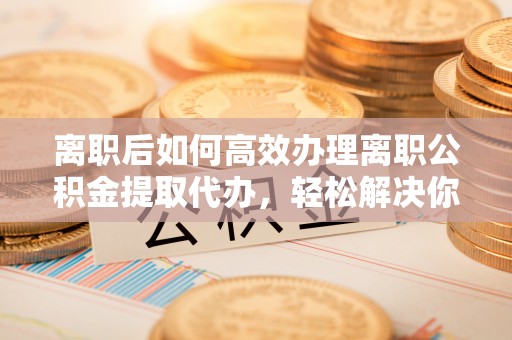 永年离职后如何高效办理离职公积金提取代办，轻松解决你的后顾之忧