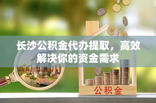 永年长沙公积金代办提取，高效解决你的资金需求