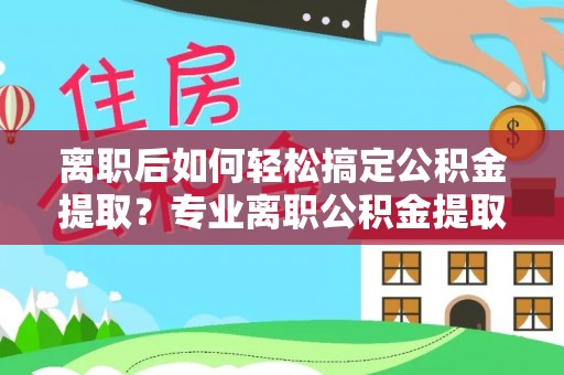 永年离职后如何轻松搞定公积金提取？专业离职公积金提取代办服务来帮你