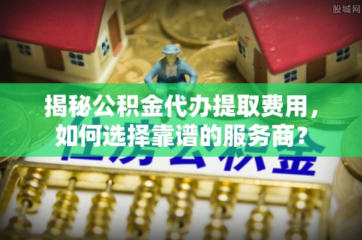 永年揭秘公积金代办提取费用，如何选择靠谱的服务商？