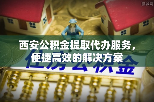 永年西安公积金提取代办服务，便捷高效的解决方案