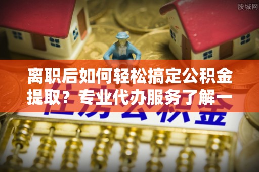永年离职后如何轻松搞定公积金提取？专业代办服务了解一下