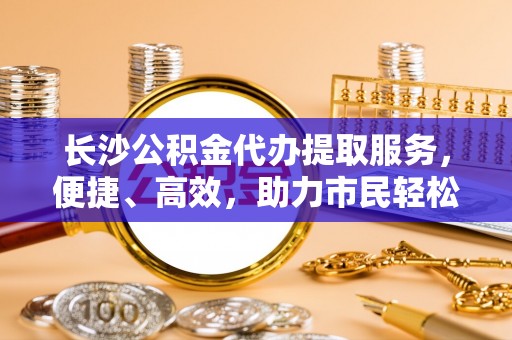 永年长沙公积金代办提取服务，便捷、高效，助力市民轻松管理资金