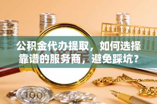 永年公积金代办提取，如何选择靠谱的服务商，避免踩坑？